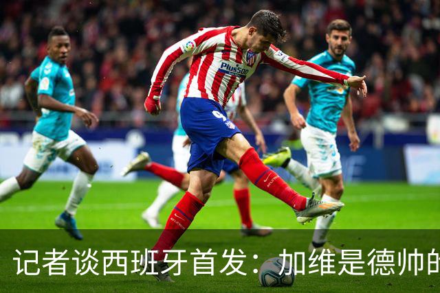 记者谈西班牙首发：加维是德帅的阵眼；也宣布一开始就要踢出强度